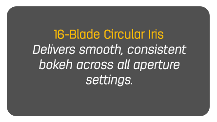 16-Blade Circular Iris Delivers smooth, consistent bokeh across all aperture settings.