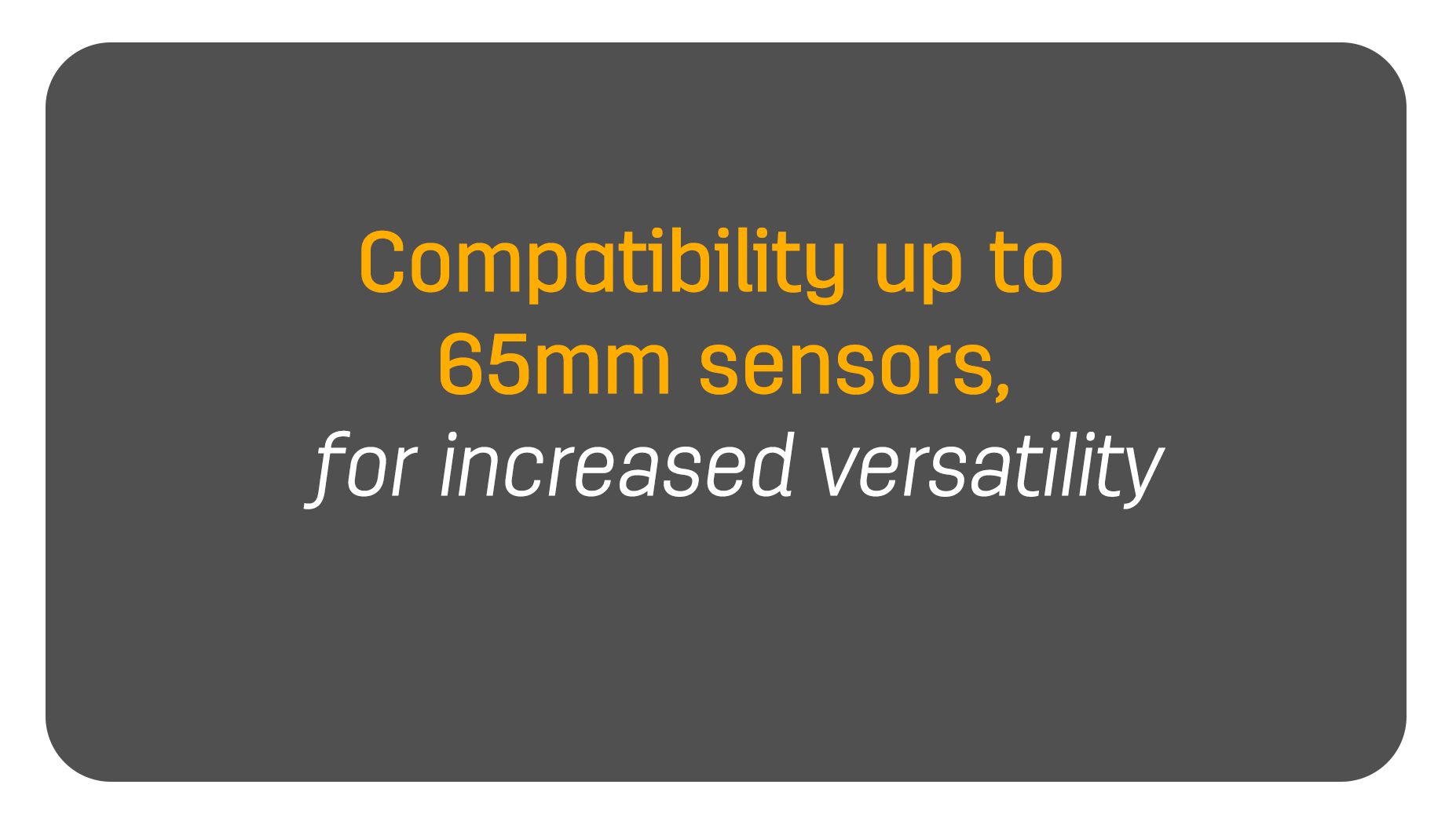 Compatibility up to 65mm sensors, for increased versatility